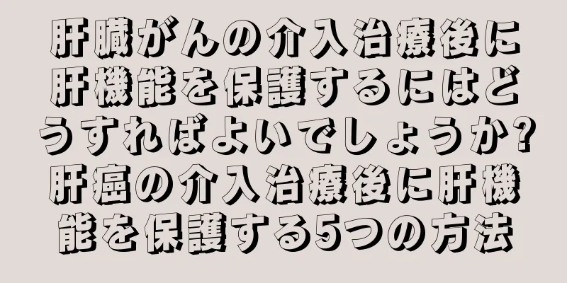 肝臓がんの介入治療後に肝機能を保護するにはどうすればよいでしょうか?肝癌の介入治療後に肝機能を保護する5つの方法
