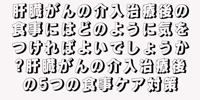 肝臓がんの介入治療後の食事にはどのように気をつければよいでしょうか?肝臓がんの介入治療後の5つの食事ケア対策