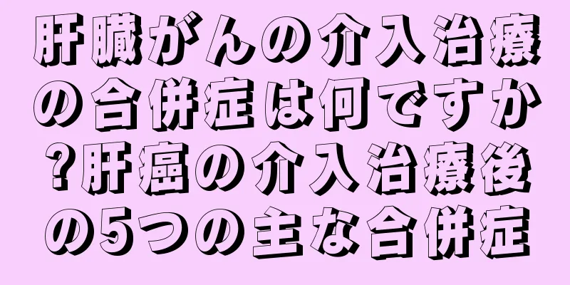 肝臓がんの介入治療の合併症は何ですか?肝癌の介入治療後の5つの主な合併症