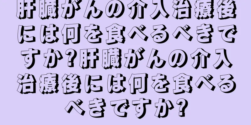 肝臓がんの介入治療後には何を食べるべきですか?肝臓がんの介入治療後には何を食べるべきですか?