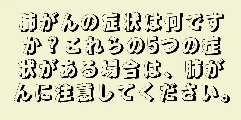 肺がんの症状は何ですか？これらの5つの症状がある場合は、肺がんに注意してください。