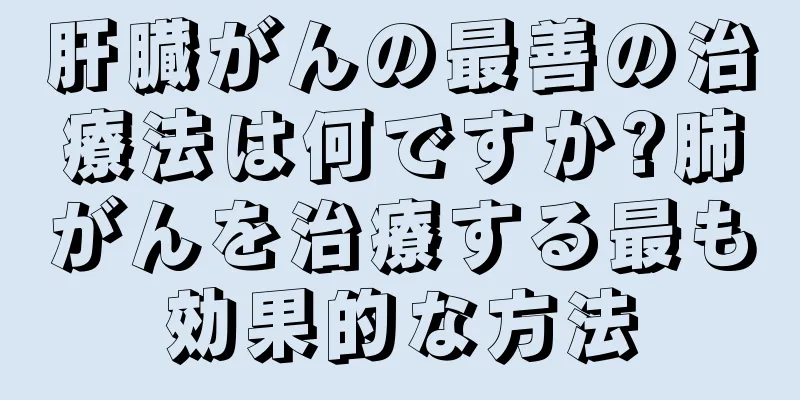 肝臓がんの最善の治療法は何ですか?肺がんを治療する最も効果的な方法