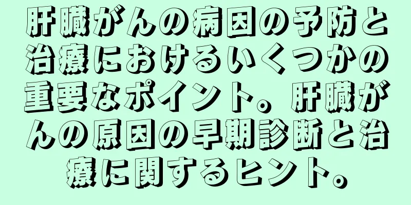 肝臓がんの病因の予防と治療におけるいくつかの重要なポイント。肝臓がんの原因の早期診断と治療に関するヒント。