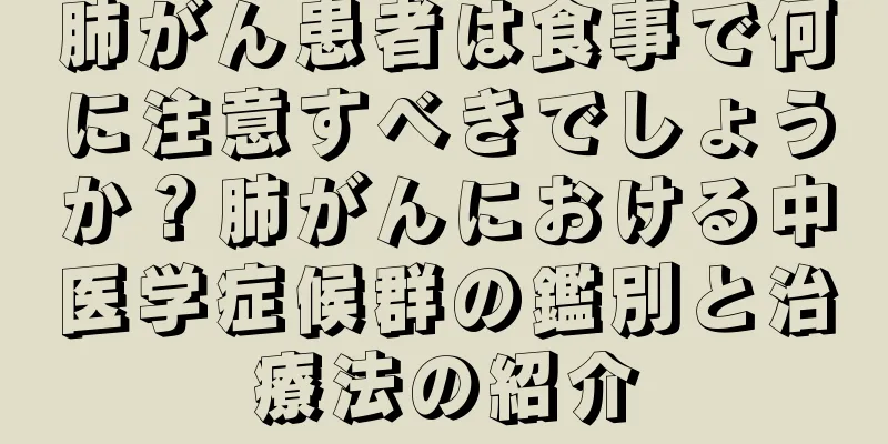 肺がん患者は食事で何に注意すべきでしょうか？肺がんにおける中医学症候群の鑑別と治療法の紹介