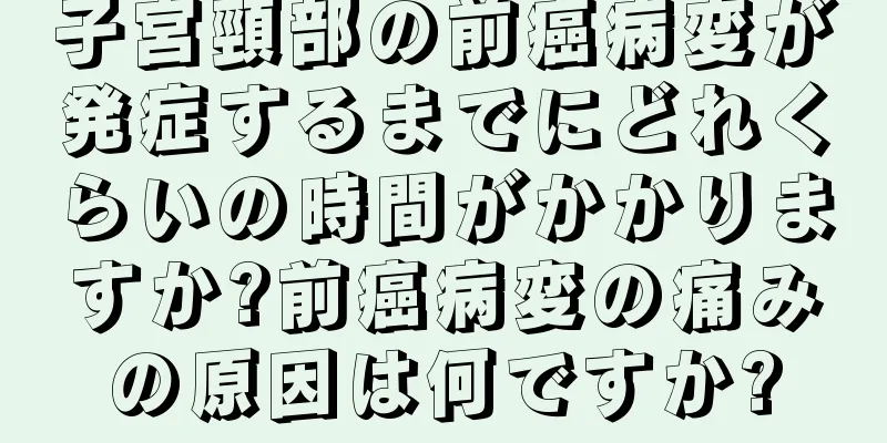 子宮頸部の前癌病変が発症するまでにどれくらいの時間がかかりますか?前癌病変の痛みの原因は何ですか?