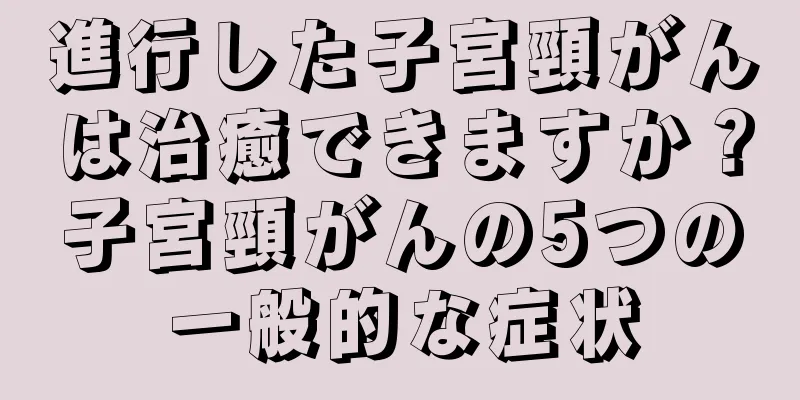進行した子宮頸がんは治癒できますか？子宮頸がんの5つの一般的な症状