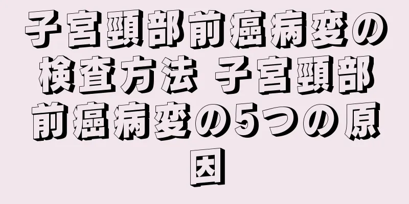 子宮頸部前癌病変の検査方法 子宮頸部前癌病変の5つの原因