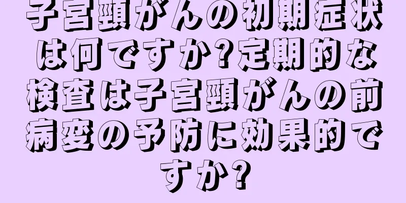 子宮頸がんの初期症状は何ですか?定期的な検査は子宮頸がんの前病変の予防に効果的ですか?