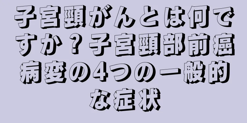 子宮頸がんとは何ですか？子宮頸部前癌病変の4つの一般的な症状