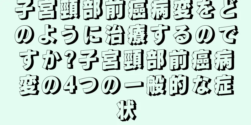 子宮頸部前癌病変をどのように治療するのですか?子宮頸部前癌病変の4つの一般的な症状