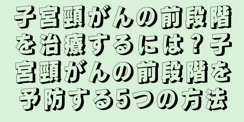子宮頸がんの前段階を治療するには？子宮頸がんの前段階を予防する5つの方法