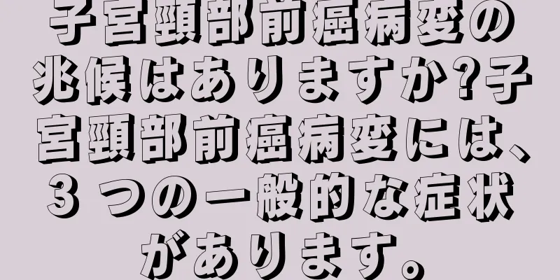 子宮頸部前癌病変の兆候はありますか?子宮頸部前癌病変には、3 つの一般的な症状があります。
