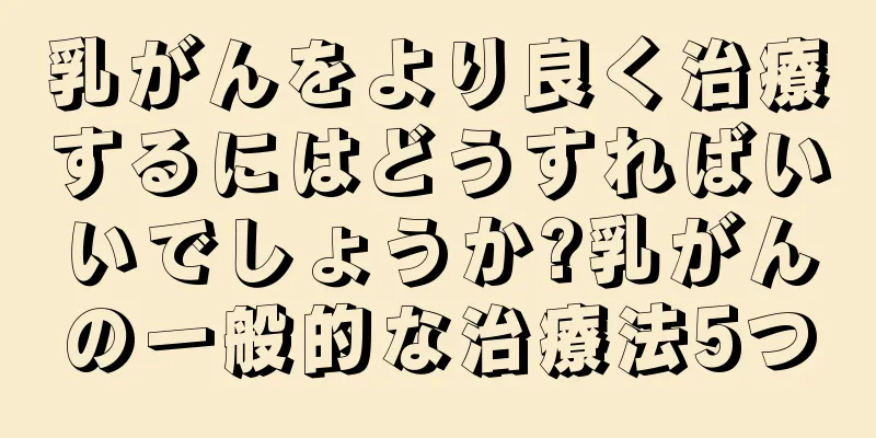 乳がんをより良く治療するにはどうすればいいでしょうか?乳がんの一般的な治療法5つ