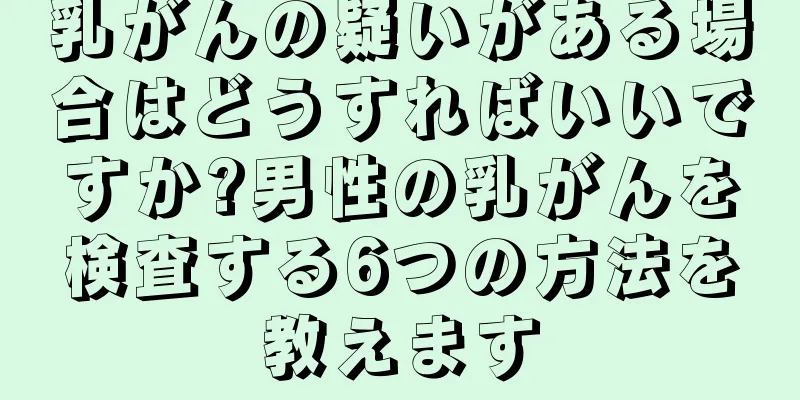 乳がんの疑いがある場合はどうすればいいですか?男性の乳がんを検査する6つの方法を教えます