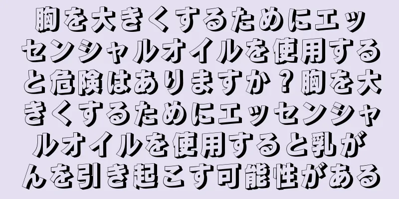胸を大きくするためにエッセンシャルオイルを使用すると危険はありますか？胸を大きくするためにエッセンシャルオイルを使用すると乳がんを引き起こす可能性がある