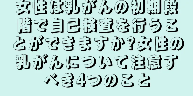 女性は乳がんの初期段階で自己検査を行うことができますか?女性の乳がんについて注意すべき4つのこと