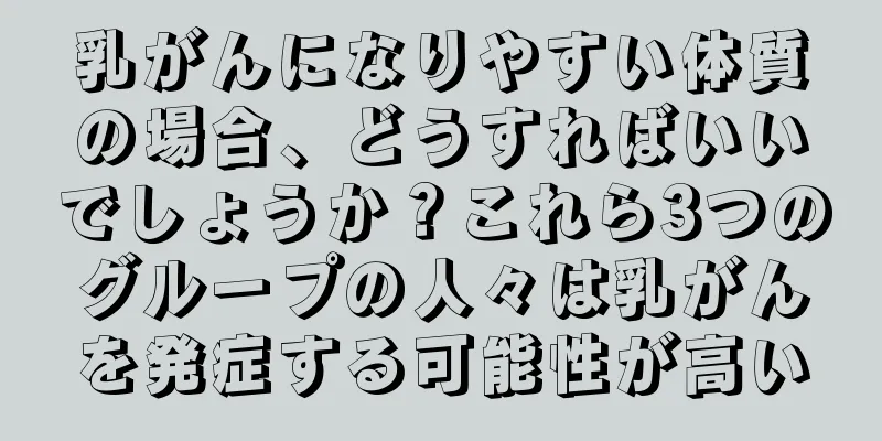 乳がんになりやすい体質の場合、どうすればいいでしょうか？これら3つのグループの人々は乳がんを発症する可能性が高い