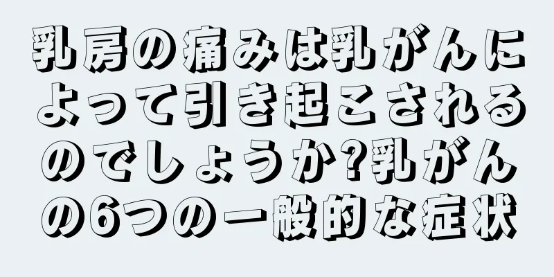 乳房の痛みは乳がんによって引き起こされるのでしょうか?乳がんの6つの一般的な症状