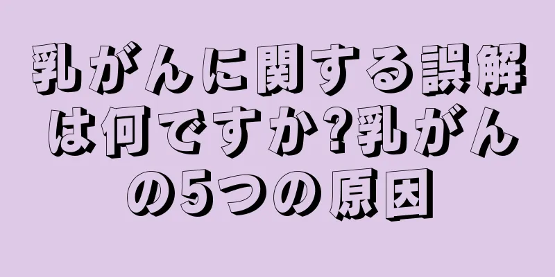 乳がんに関する誤解は何ですか?乳がんの5つの原因