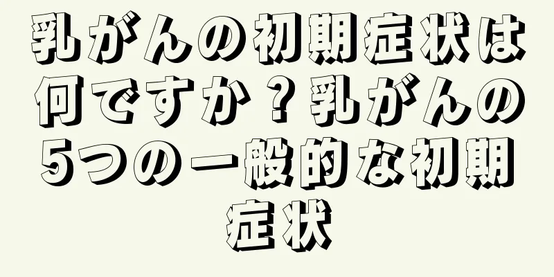 乳がんの初期症状は何ですか？乳がんの5つの一般的な初期症状