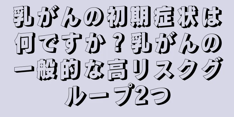 乳がんの初期症状は何ですか？乳がんの一般的な高リスクグループ2つ