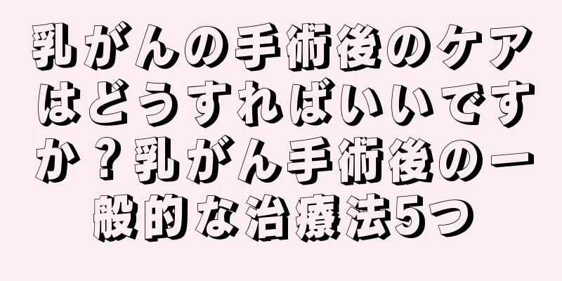 乳がんの手術後のケアはどうすればいいですか？乳がん手術後の一般的な治療法5つ