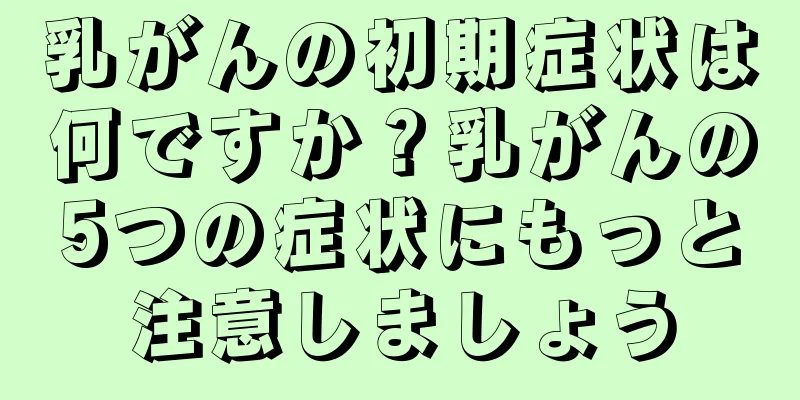 乳がんの初期症状は何ですか？乳がんの5つの症状にもっと注意しましょう