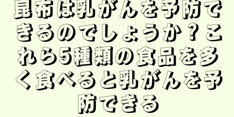 昆布は乳がんを予防できるのでしょうか？これら5種類の食品を多く食べると乳がんを予防できる