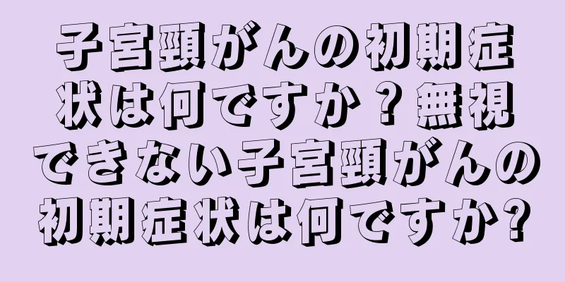 子宮頸がんの初期症状は何ですか？無視できない子宮頸がんの初期症状は何ですか?