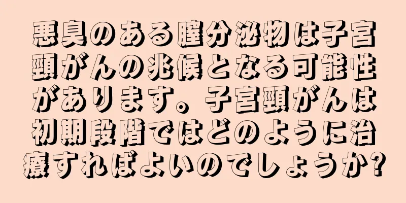 悪臭のある膣分泌物は子宮頸がんの兆候となる可能性があります。子宮頸がんは初期段階ではどのように治療すればよいのでしょうか?