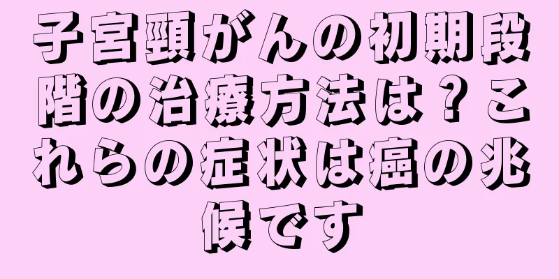 子宮頸がんの初期段階の治療方法は？これらの症状は癌の兆候です