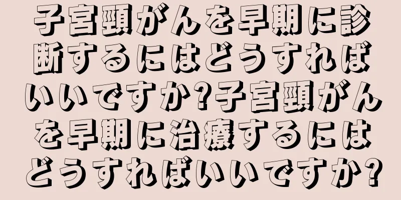 子宮頸がんを早期に診断するにはどうすればいいですか?子宮頸がんを早期に治療するにはどうすればいいですか?
