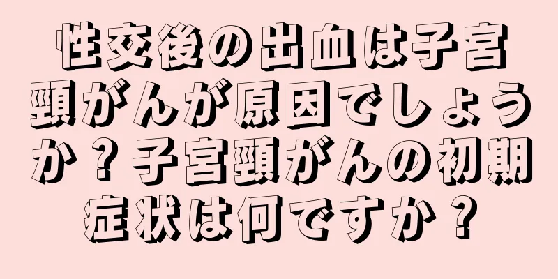 性交後の出血は子宮頸がんが原因でしょうか？子宮頸がんの初期症状は何ですか？
