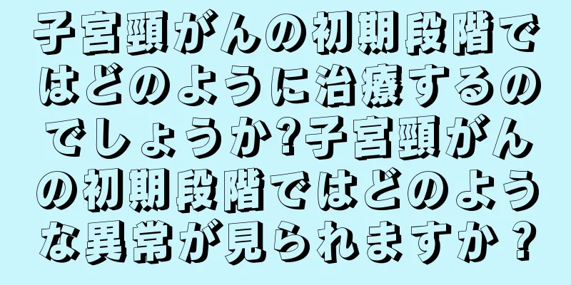子宮頸がんの初期段階ではどのように治療するのでしょうか?子宮頸がんの初期段階ではどのような異常が見られますか？