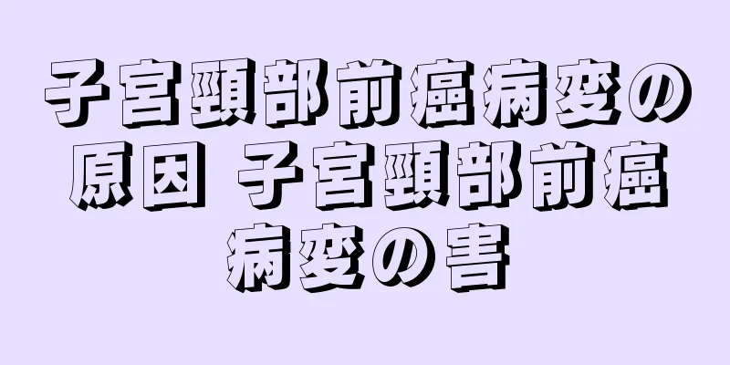 子宮頸部前癌病変の原因 子宮頸部前癌病変の害