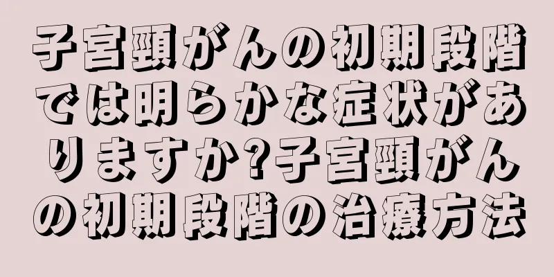 子宮頸がんの初期段階では明らかな症状がありますか?子宮頸がんの初期段階の治療方法