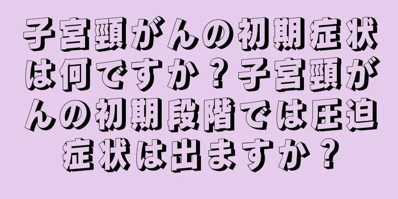 子宮頸がんの初期症状は何ですか？子宮頸がんの初期段階では圧迫症状は出ますか？