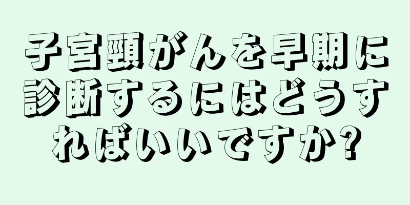 子宮頸がんを早期に診断するにはどうすればいいですか?