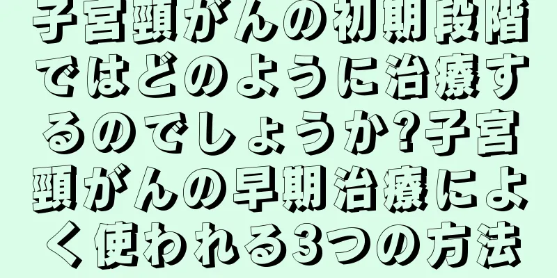 子宮頸がんの初期段階ではどのように治療するのでしょうか?子宮頸がんの早期治療によく使われる3つの方法