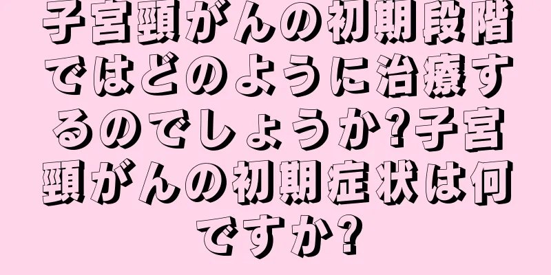 子宮頸がんの初期段階ではどのように治療するのでしょうか?子宮頸がんの初期症状は何ですか?