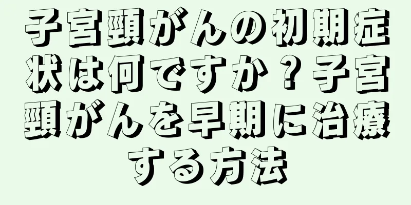 子宮頸がんの初期症状は何ですか？子宮頸がんを早期に治療する方法