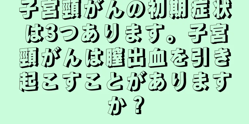 子宮頸がんの初期症状は3つあります。子宮頸がんは膣出血を引き起こすことがありますか？