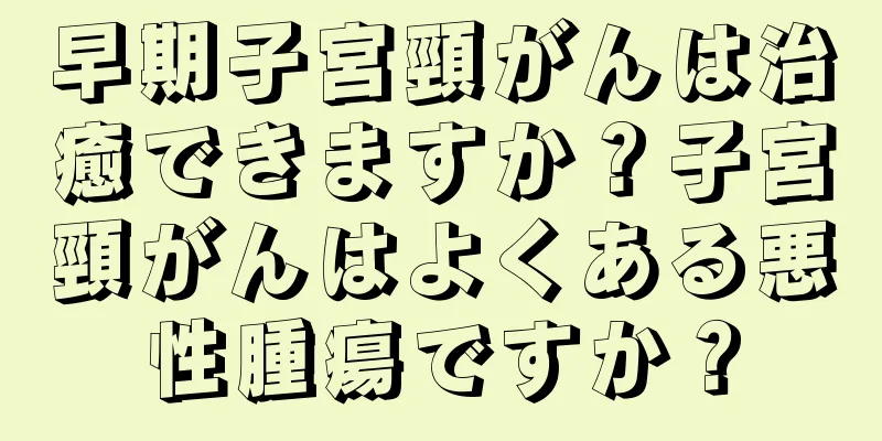 早期子宮頸がんは治癒できますか？子宮頸がんはよくある悪性腫瘍ですか？