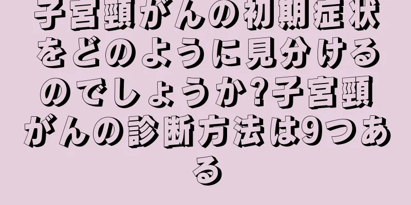 子宮頸がんの初期症状をどのように見分けるのでしょうか?子宮頸がんの診断方法は9つある