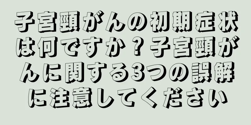 子宮頸がんの初期症状は何ですか？子宮頸がんに関する3つの誤解に注意してください