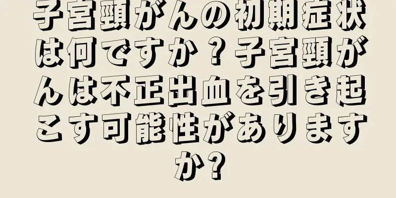 子宮頸がんの初期症状は何ですか？子宮頸がんは不正出血を引き起こす可能性がありますか?