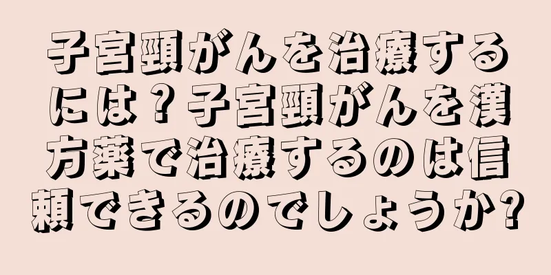 子宮頸がんを治療するには？子宮頸がんを漢方薬で治療するのは信頼できるのでしょうか?