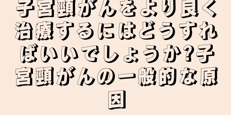 子宮頸がんをより良く治療するにはどうすればいいでしょうか?子宮頸がんの一般的な原因