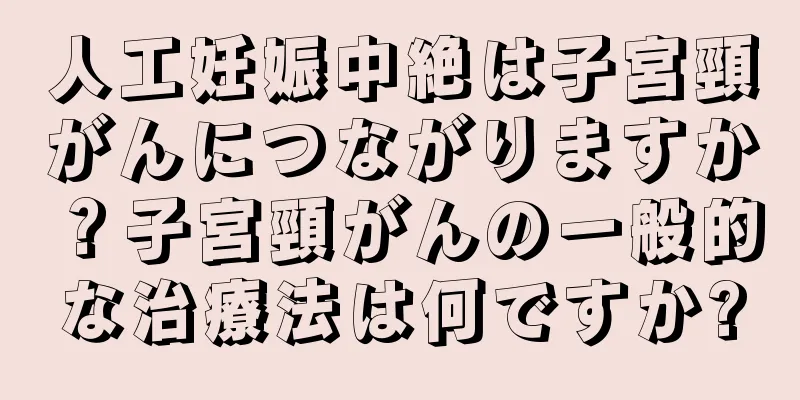 人工妊娠中絶は子宮頸がんにつながりますか？子宮頸がんの一般的な治療法は何ですか?