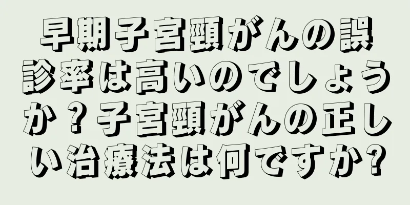 早期子宮頸がんの誤診率は高いのでしょうか？子宮頸がんの正しい治療法は何ですか?